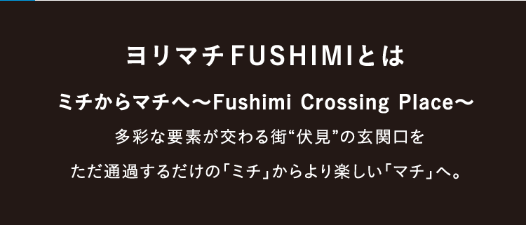 ヨリマチFUSHIMIとは ミチからマチへ～Fushimi Crossing Place～ 多彩な要素が交わる街“伏見”の玄関口をただ通過するだけの「ミチ」からより楽しい「マチ」へ。