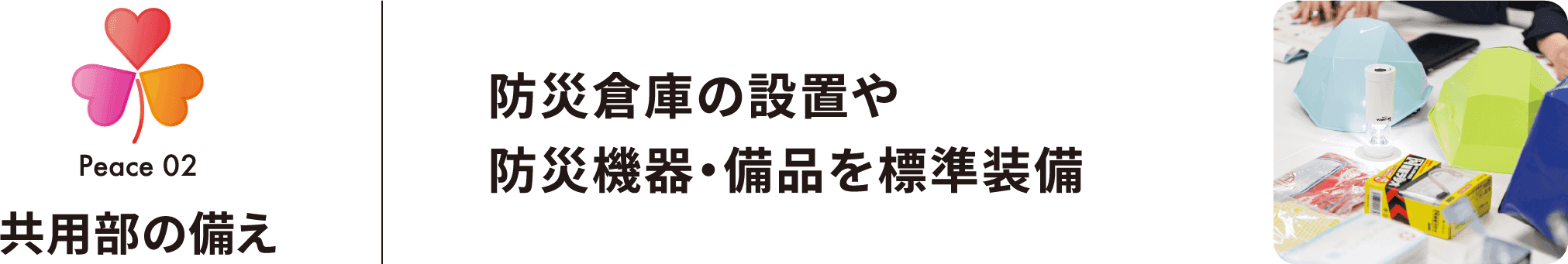 Peace 02 共用部の備え 防災倉庫の設置や防災機器・備品を標準装備 